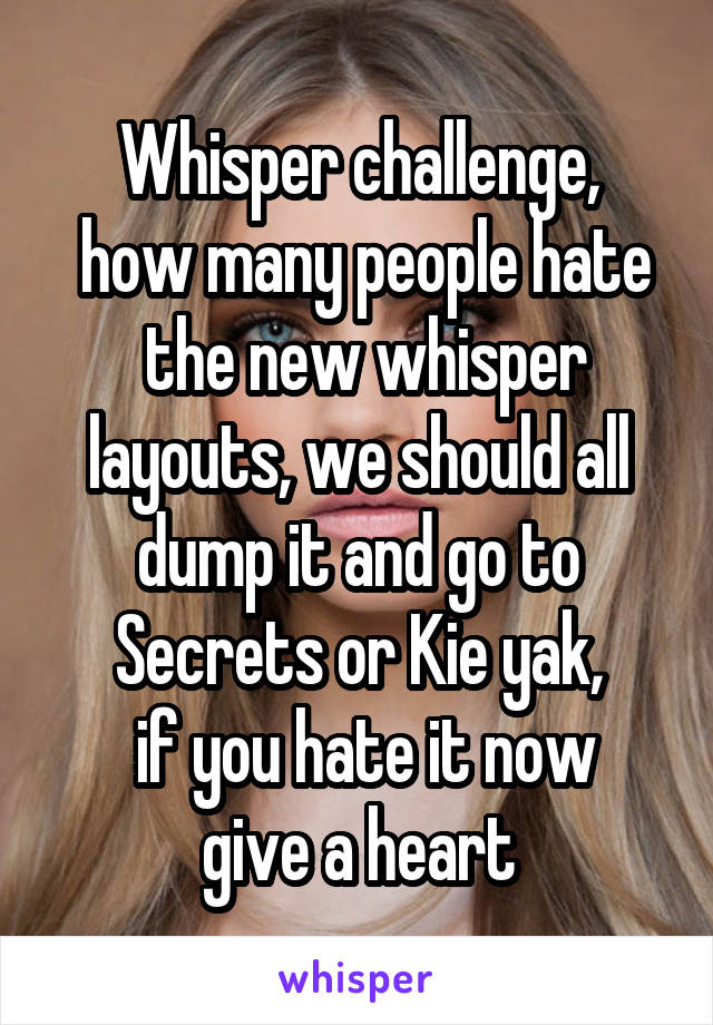 Whisper challenge,
 how many people hate  the new whisper layouts, we should all dump it and go to Secrets or Kie yak,
 if you hate it now give a heart