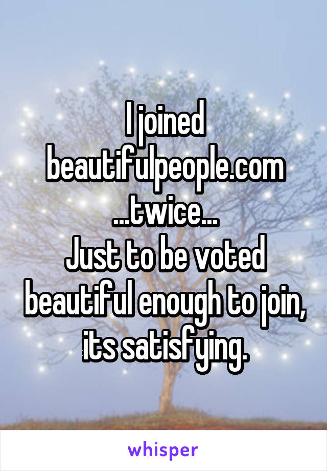 I joined beautifulpeople.com
...twice...
Just to be voted beautiful enough to join, its satisfying.