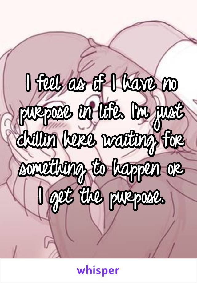 I feel as if I have no purpose in life. I'm just chillin here waiting for something to happen or I get the purpose.