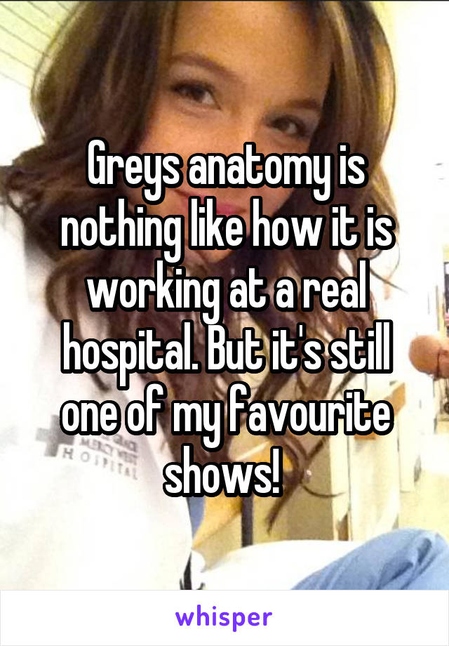 Greys anatomy is nothing like how it is working at a real hospital. But it's still one of my favourite shows! 