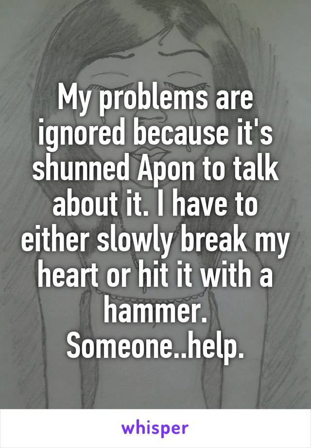 My problems are ignored because it's shunned Apon to talk about it. I have to either slowly break my heart or hit it with a hammer. Someone..help.