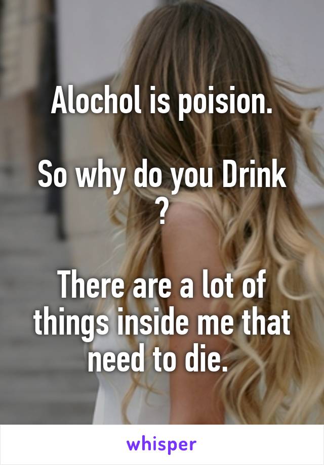 Alochol is poision.

So why do you Drink ?

There are a lot of things inside me that need to die. 