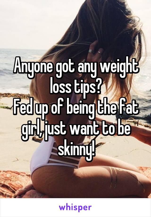 Anyone got any weight loss tips?
Fed up of being the fat girl, just want to be skinny!