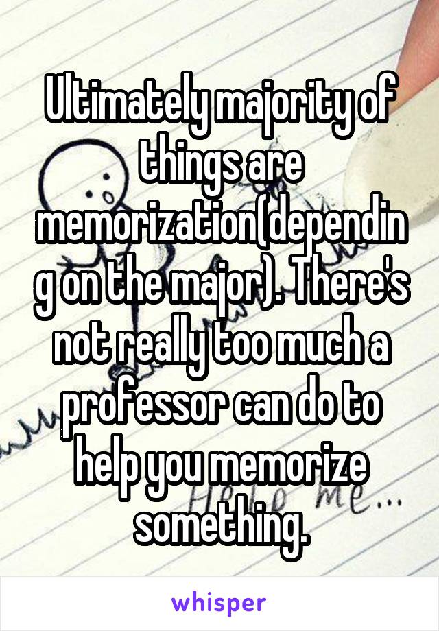 Ultimately majority of things are memorization(depending on the major). There's not really too much a professor can do to help you memorize something.