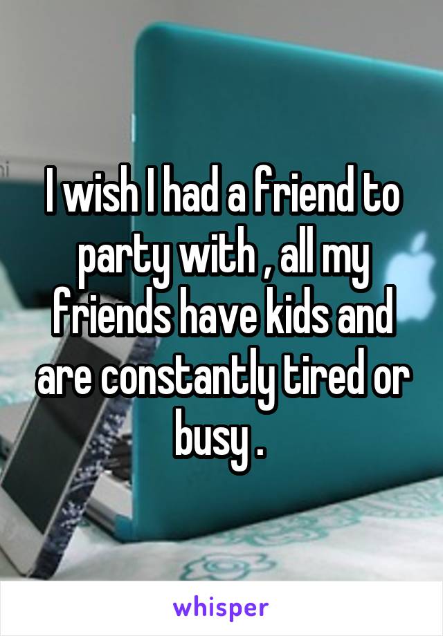 I wish I had a friend to party with , all my friends have kids and are constantly tired or busy . 