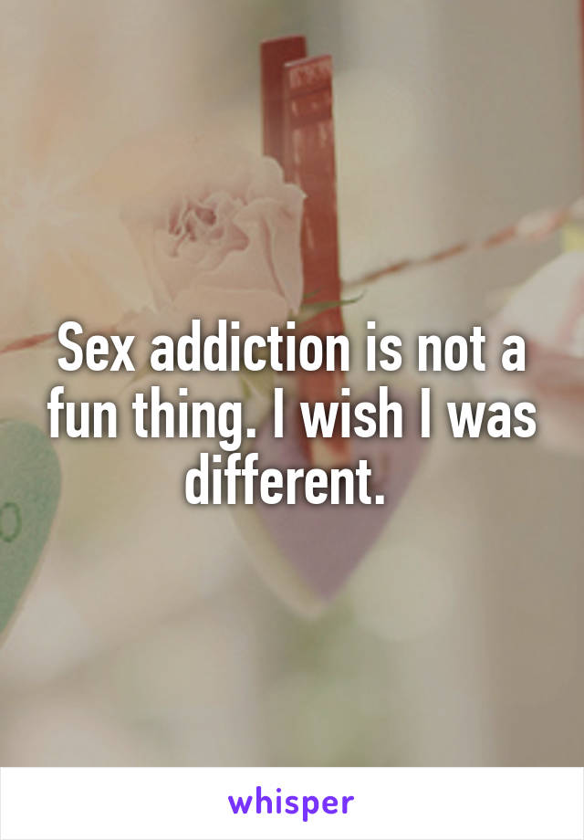 Sex addiction is not a fun thing. I wish I was different. 