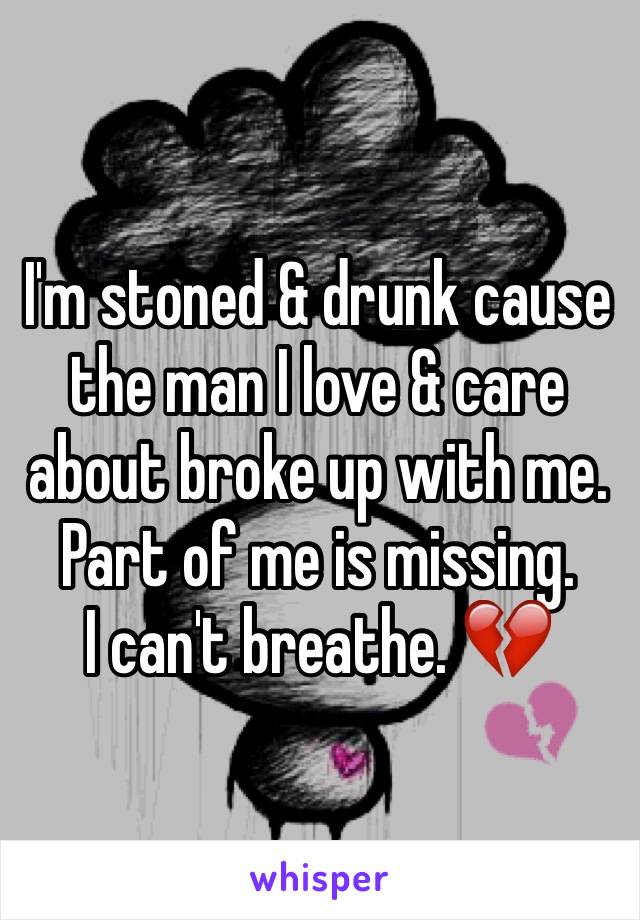 I'm stoned & drunk cause the man I love & care about broke up with me. Part of me is missing. 
I can't breathe. 💔