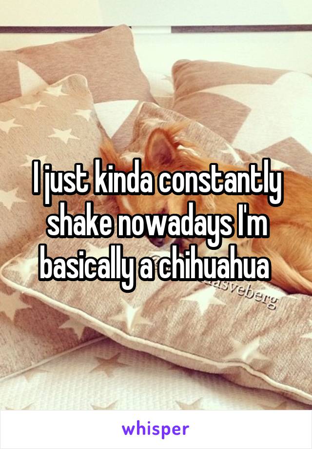 I just kinda constantly shake nowadays I'm basically a chihuahua 