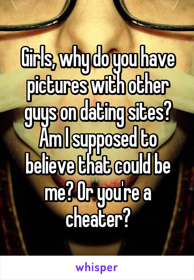 Girls, why do you have pictures with other guys on dating sites? Am I supposed to believe that could be me? Or you're a cheater?