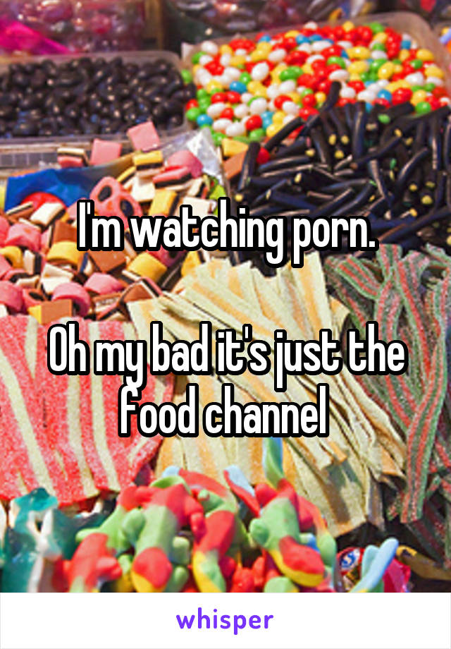 I'm watching porn.

Oh my bad it's just the food channel 