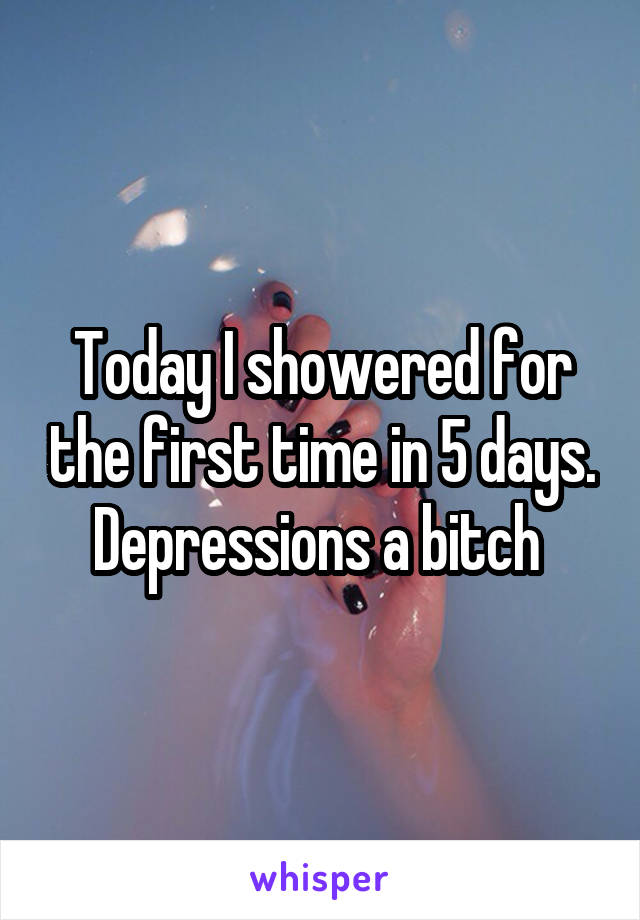 Today I showered for the first time in 5 days. Depressions a bitch 