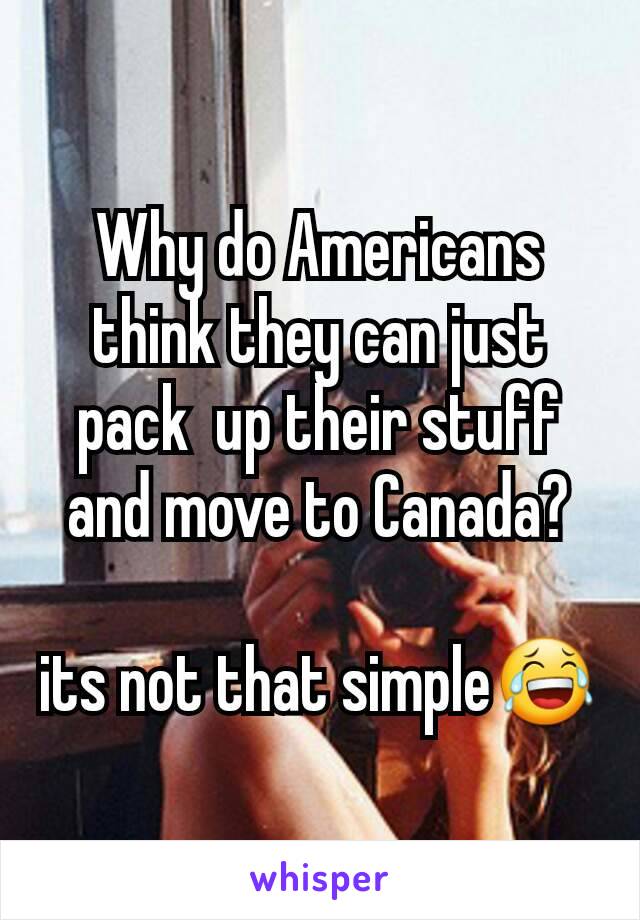 Why do Americans think they can just pack  up their stuff and move to Canada?

its not that simple😂