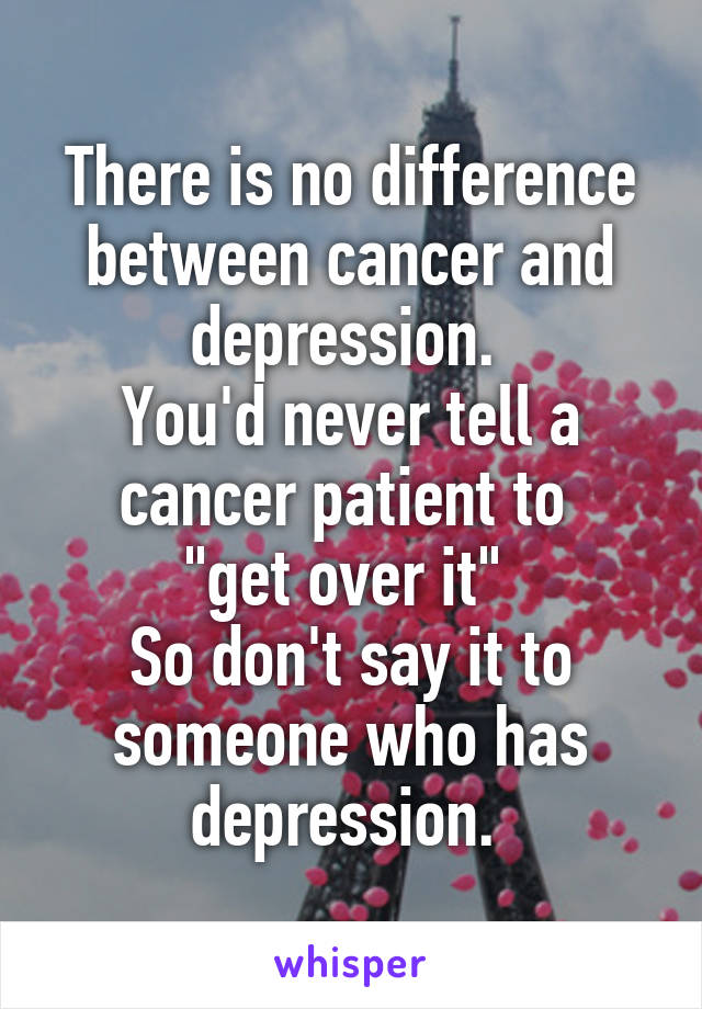 There is no difference between cancer and depression. 
You'd never tell a cancer patient to 
"get over it" 
So don't say it to someone who has depression. 