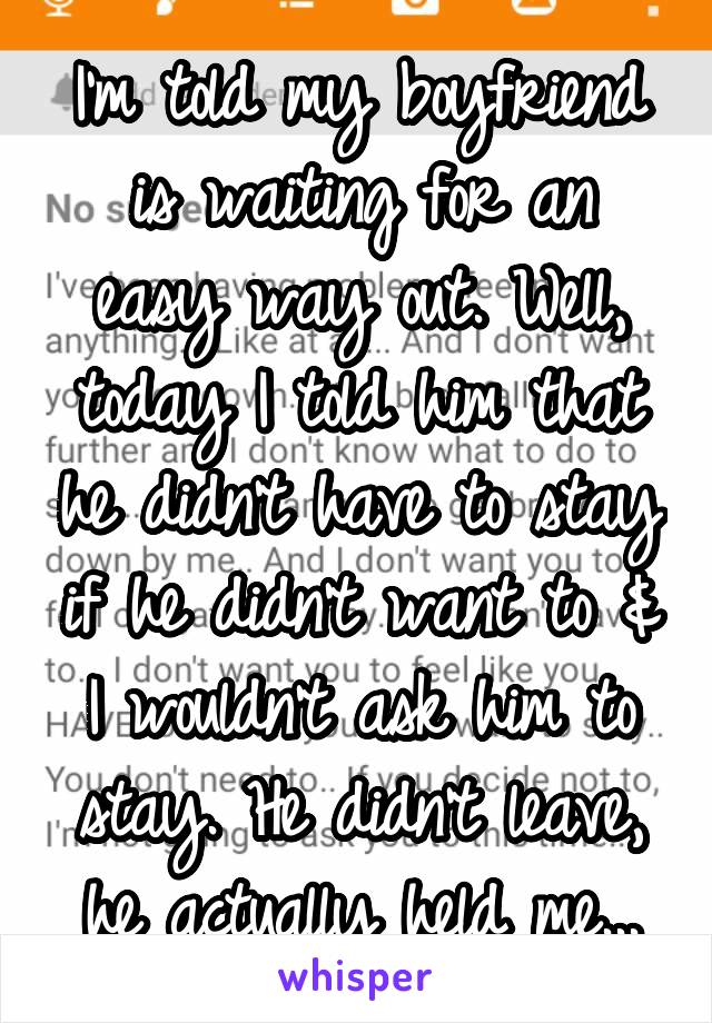 I'm told my boyfriend is waiting for an easy way out. Well, today I told him that he didn't have to stay if he didn't want to & I wouldn't ask him to stay. He didn't leave, he actually held me...