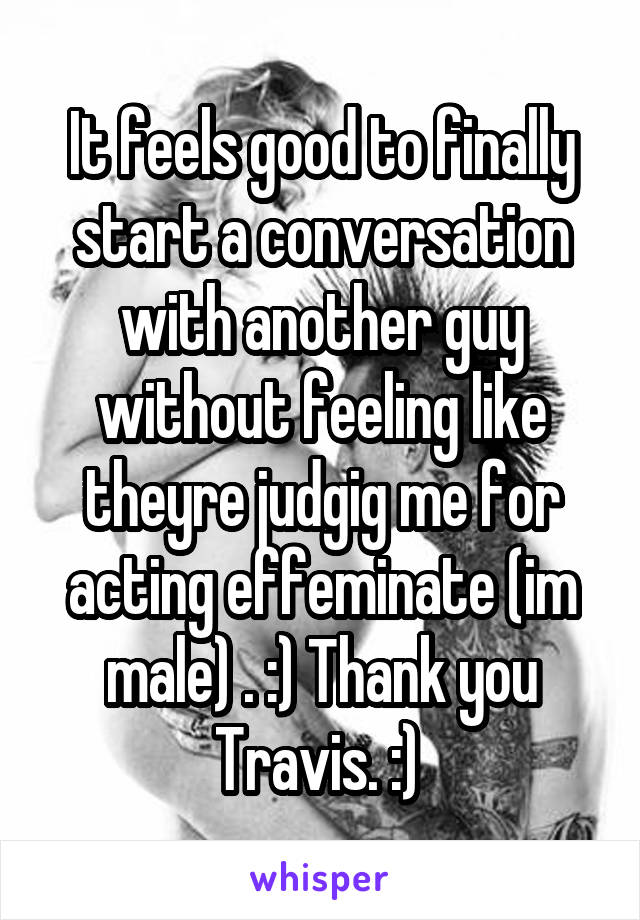 It feels good to finally start a conversation with another guy without feeling like theyre judgig me for acting effeminate (im male) . :) Thank you Travis. :) 