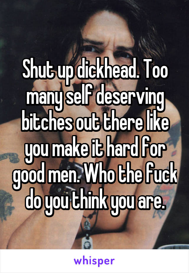 Shut up dickhead. Too many self deserving bitches out there like you make it hard for good men. Who the fuck do you think you are.