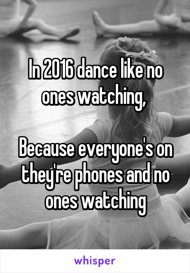 In 2016 dance like no ones watching, 

Because everyone's on they're phones and no ones watching