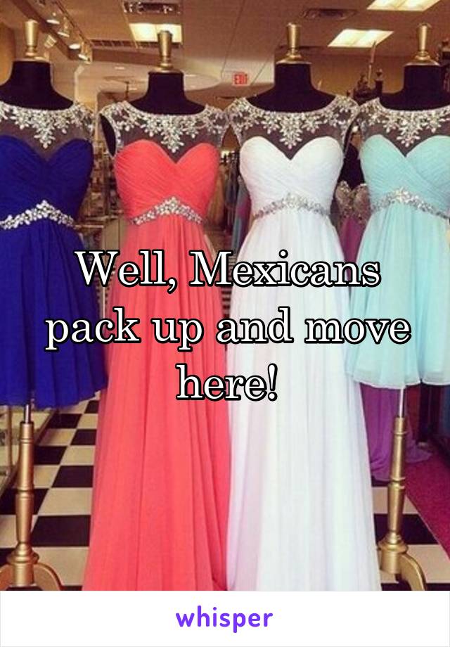 Well, Mexicans pack up and move here!