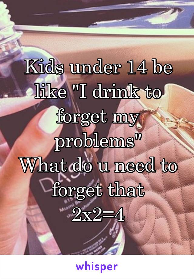 Kids under 14 be like "I drink to forget my problems"
What do u need to forget that
2x2=4