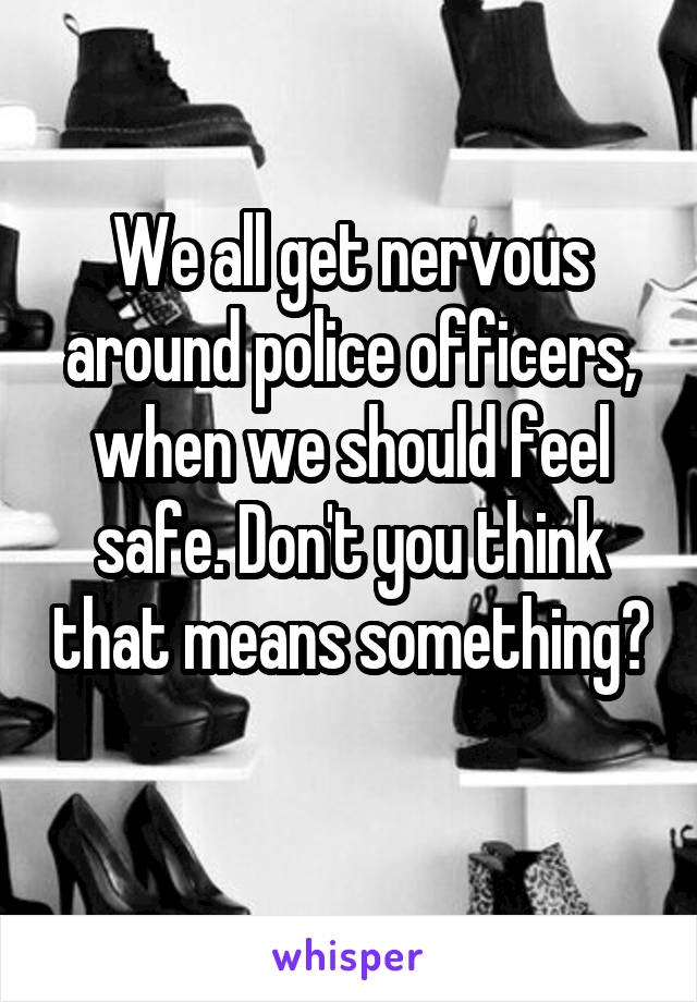 We all get nervous around police officers, when we should feel safe. Don't you think that means something? 