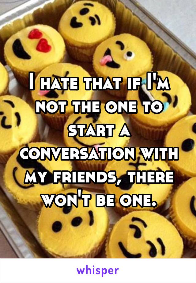 I hate that if I'm not the one to start a conversation with my friends, there won't be one.