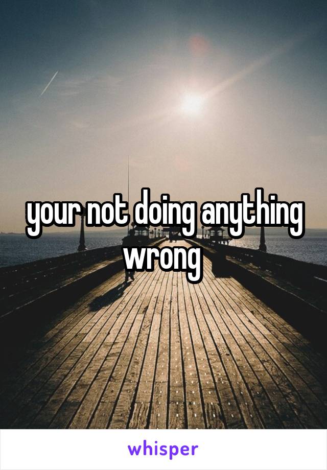 your not doing anything wrong 