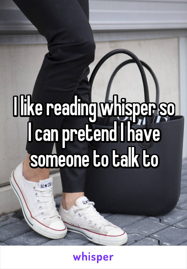 I like reading whisper so I can pretend I have someone to talk to