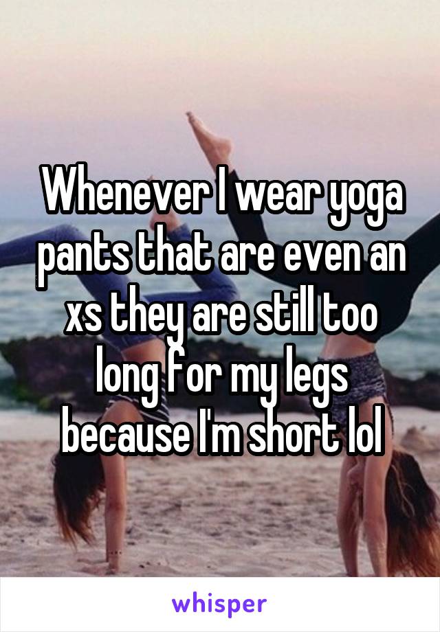 Whenever I wear yoga pants that are even an xs they are still too long for my legs because I'm short lol