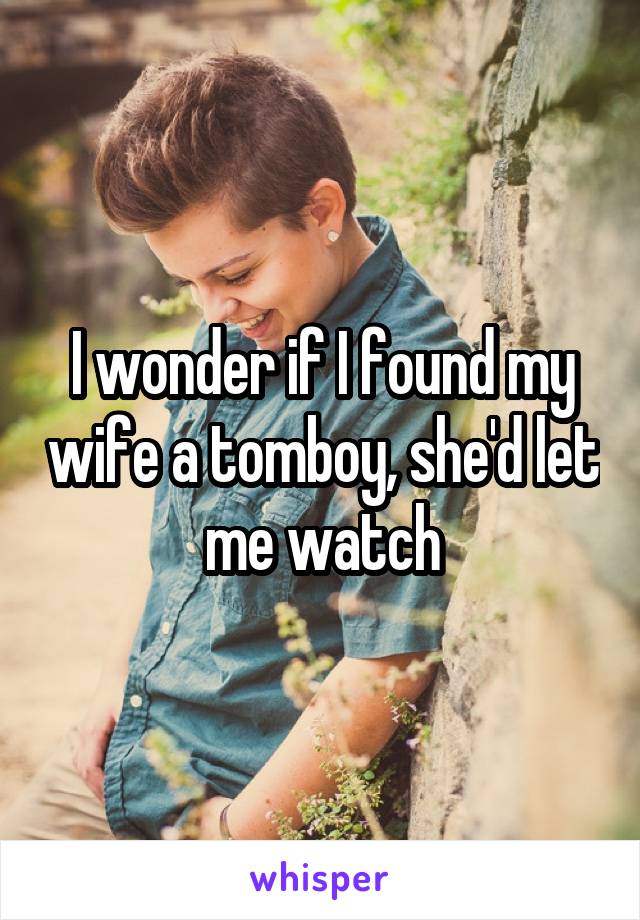 I wonder if I found my wife a tomboy, she'd let me watch