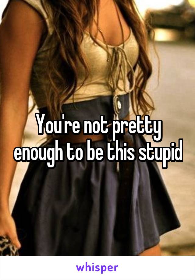 You're not pretty enough to be this stupid