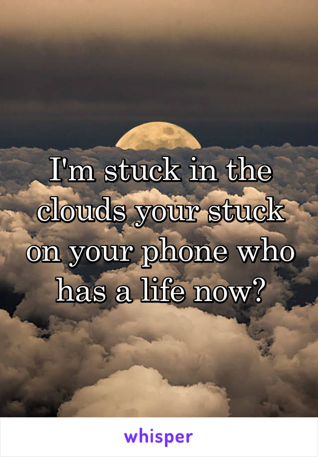 I'm stuck in the clouds your stuck on your phone who has a life now?