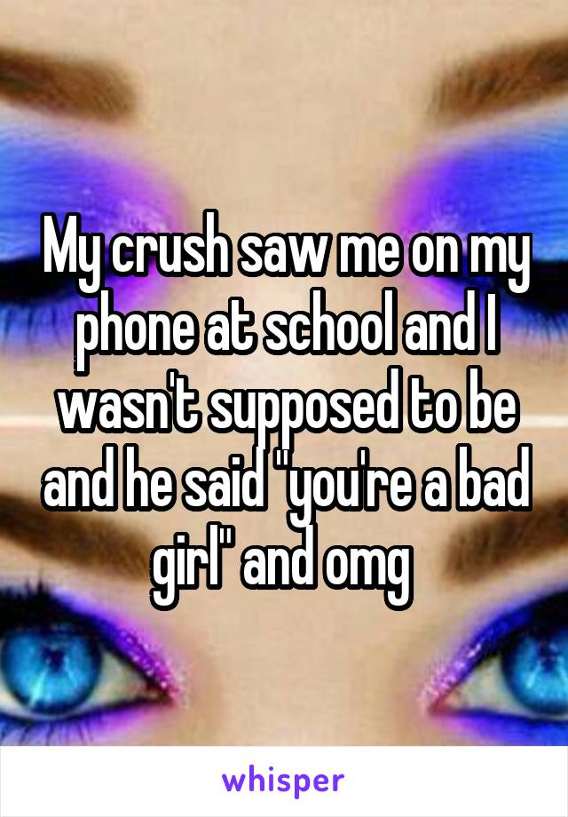 My crush saw me on my phone at school and I wasn't supposed to be and he said "you're a bad girl" and omg 