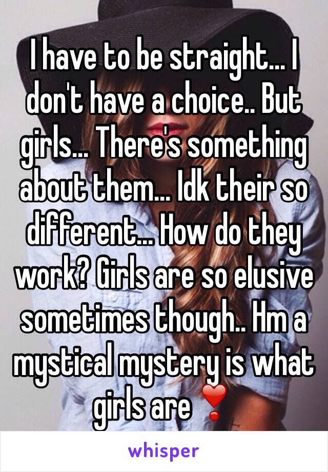 I have to be straight... I don't have a choice.. But girls... There's something about them... Idk their so different... How do they work? Girls are so elusive sometimes though.. Hm a mystical mystery is what girls are❣