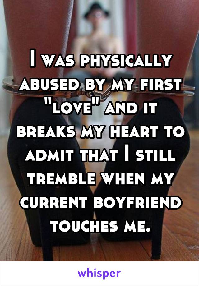 I was physically abused by my first "love" and it breaks my heart to admit that I still tremble when my current boyfriend touches me.