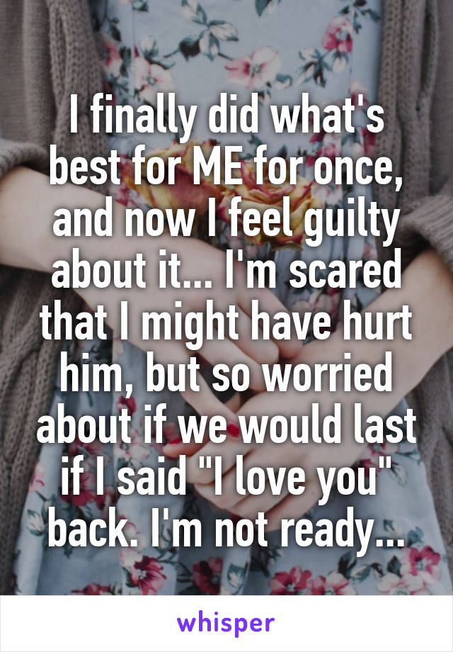 I finally did what's best for ME for once, and now I feel guilty about it... I'm scared that I might have hurt him, but so worried about if we would last if I said "I love you" back. I'm not ready...