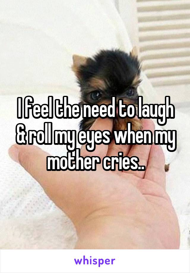 I feel the need to laugh & roll my eyes when my mother cries..