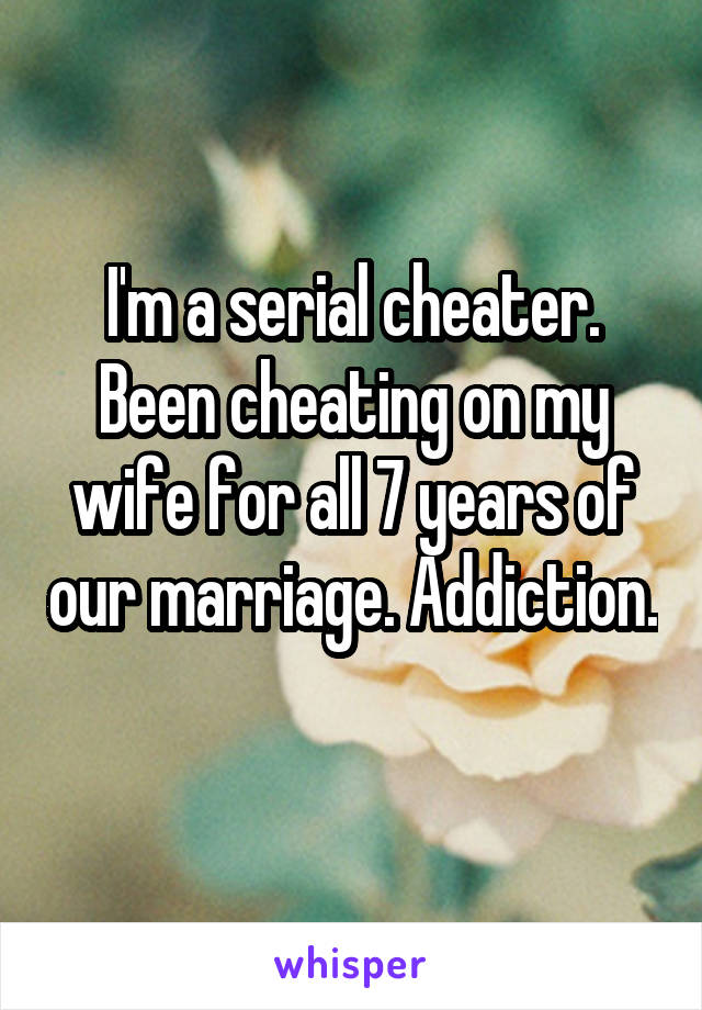 I'm a serial cheater. Been cheating on my wife for all 7 years of our marriage. Addiction. 