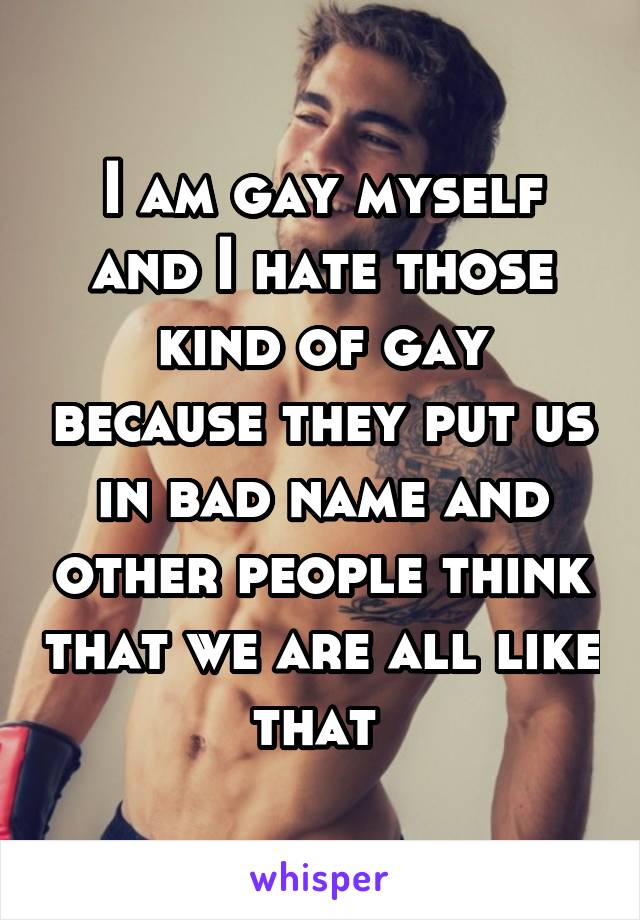 I am gay myself and I hate those kind of gay because they put us in bad name and other people think that we are all like that 