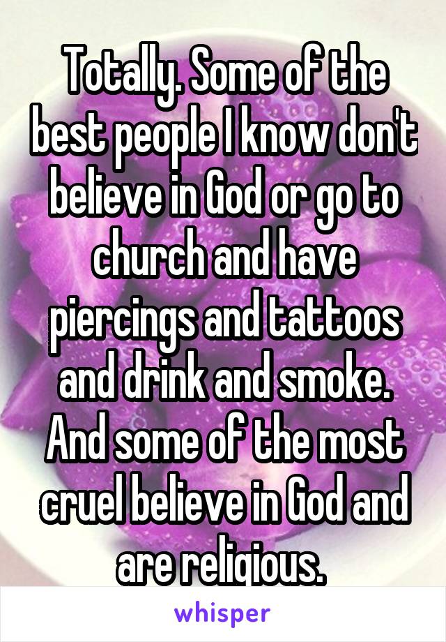 Totally. Some of the best people I know don't believe in God or go to church and have piercings and tattoos and drink and smoke. And some of the most cruel believe in God and are religious. 