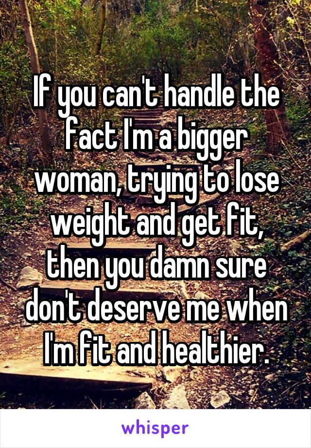 If you can't handle the fact I'm a bigger woman, trying to lose weight and get fit, then you damn sure don't deserve me when I'm fit and healthier.