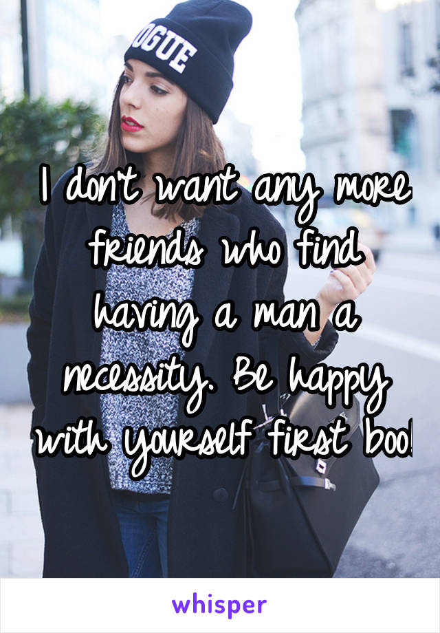 I don't want any more friends who find having a man a necessity. Be happy with yourself first boo!