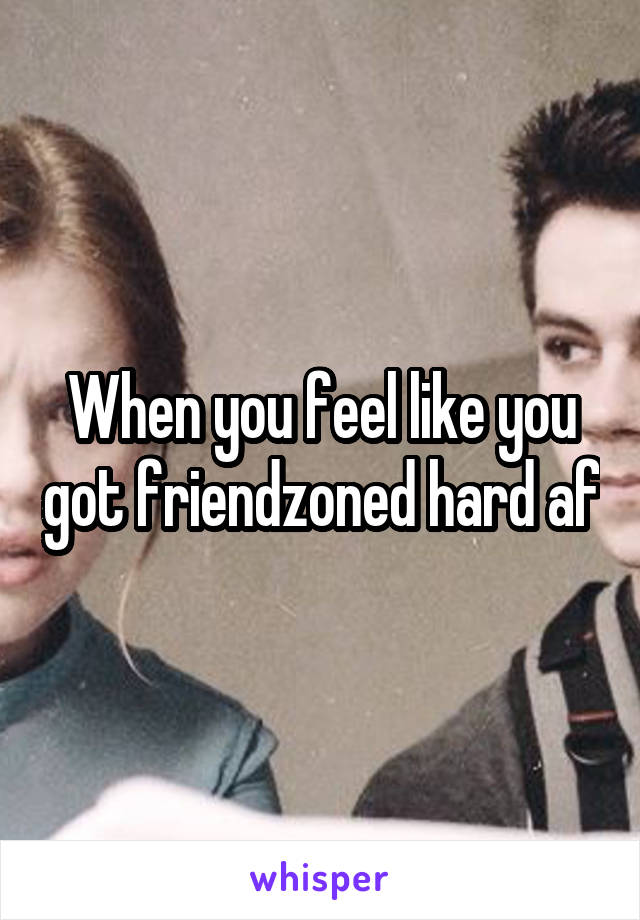 When you feel like you got friendzoned hard af