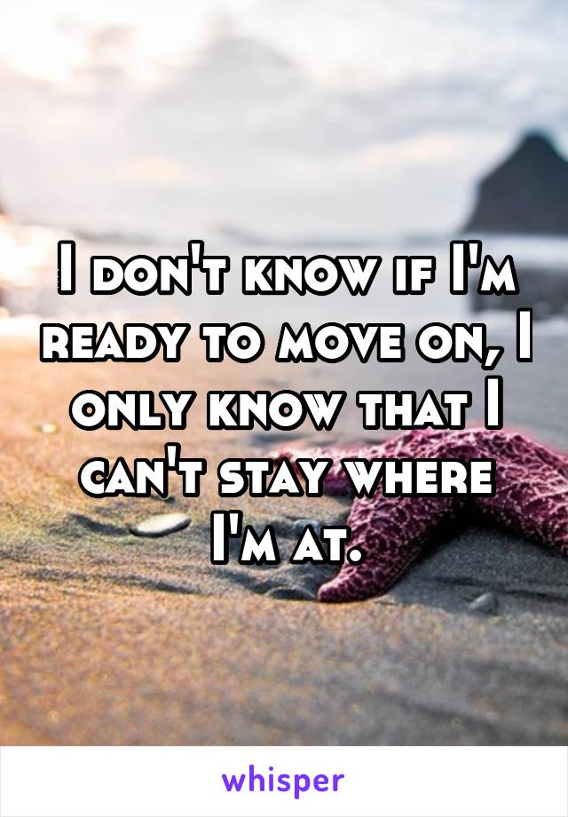 I don't know if I'm ready to move on, I only know that I can't stay where I'm at.