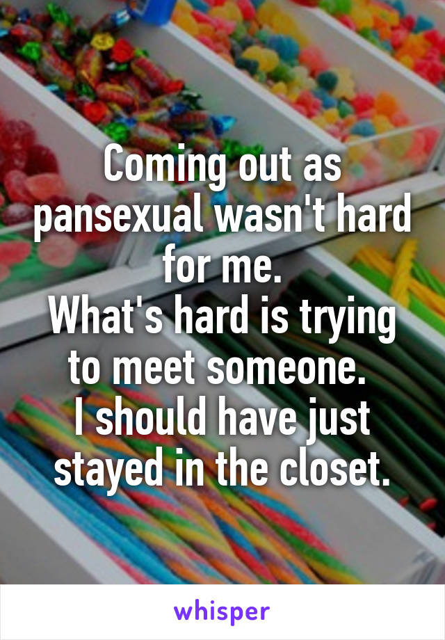 Coming out as pansexual wasn't hard for me.
What's hard is trying to meet someone. 
I should have just stayed in the closet.