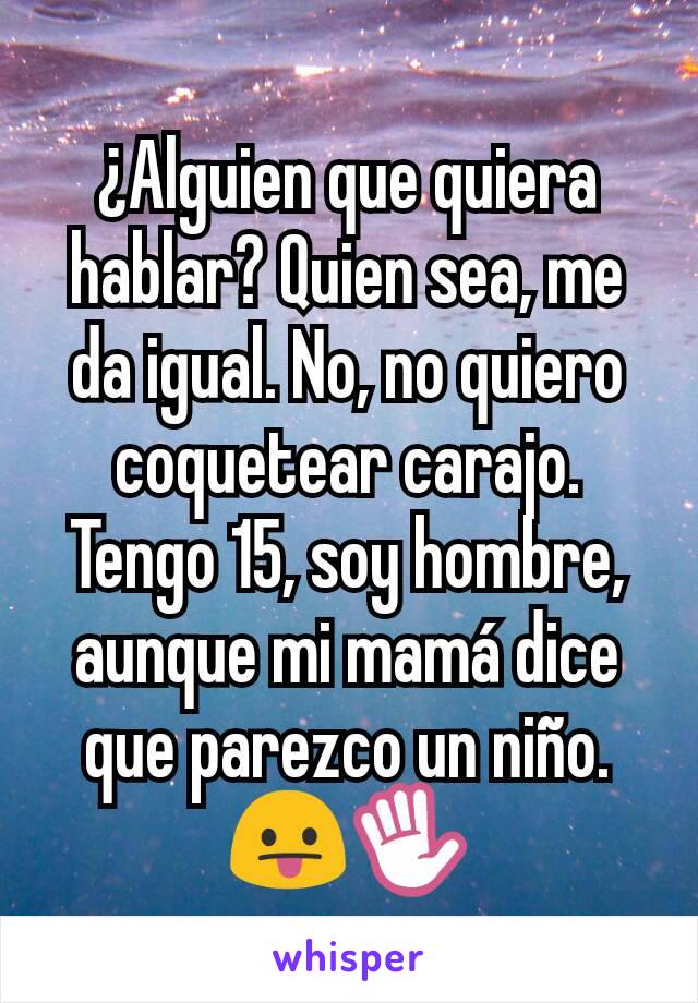 ¿Alguien que quiera hablar? Quien sea, me da igual. No, no quiero coquetear carajo.
Tengo 15, soy hombre, aunque mi mamá dice que parezco un niño. 😛✋