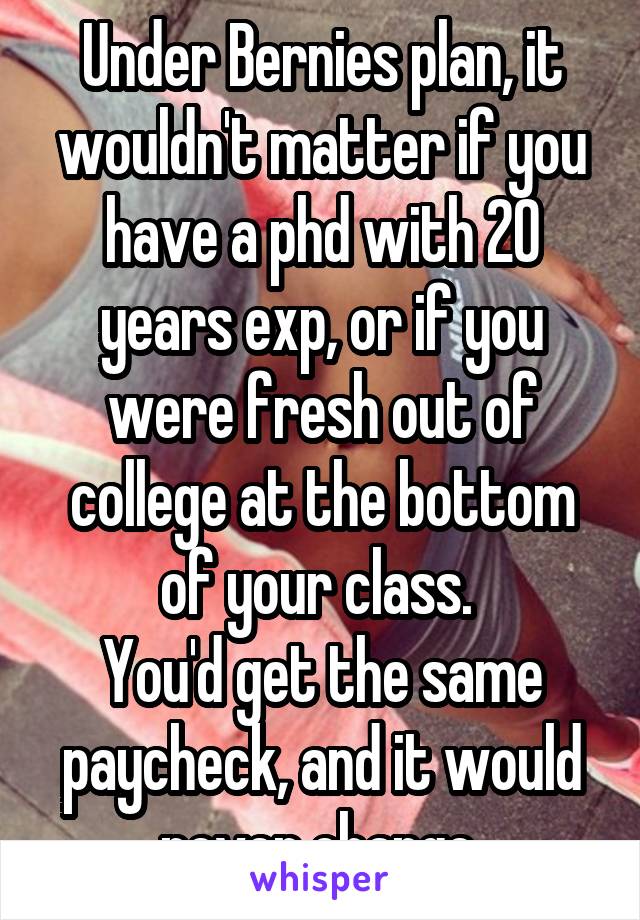 Under Bernies plan, it wouldn't matter if you have a phd with 20 years exp, or if you were fresh out of college at the bottom of your class. 
You'd get the same paycheck, and it would never change.