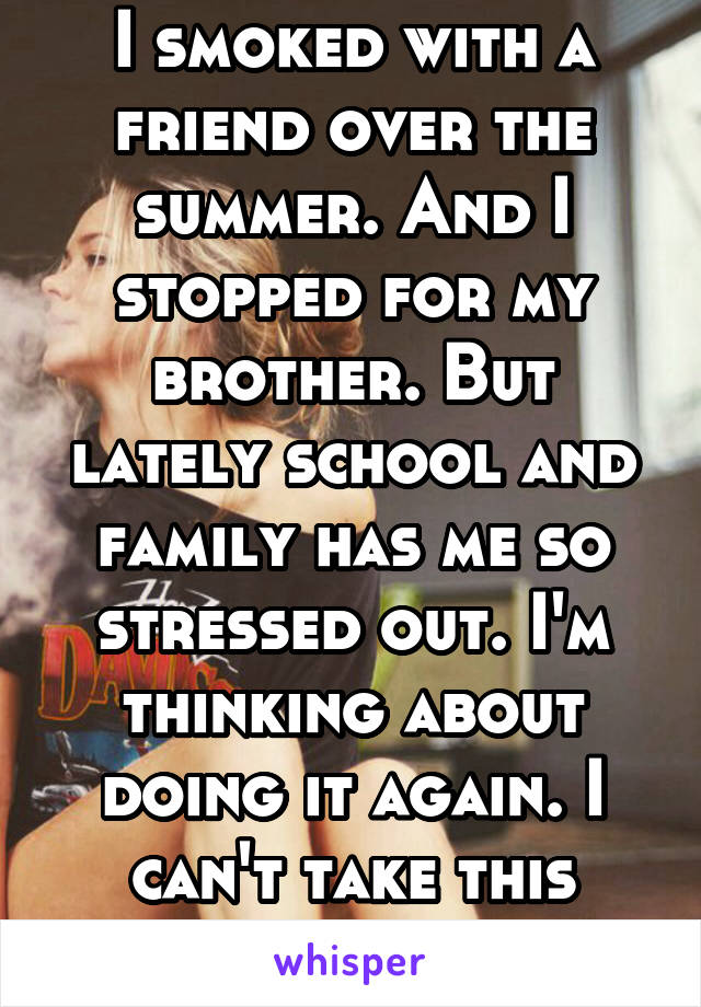 I smoked with a friend over the summer. And I stopped for my brother. But lately school and family has me so stressed out. I'm thinking about doing it again. I can't take this anymore. 