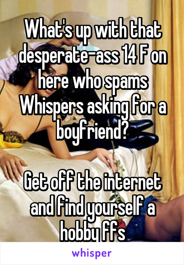 What's up with that desperate-ass 14 F on here who spams Whispers asking for a boyfriend?

Get off the internet and find yourself a hobby ffs