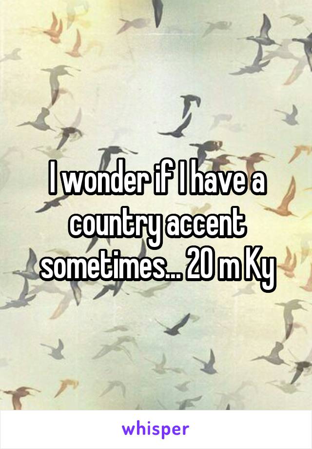 I wonder if I have a country accent sometimes... 20 m Ky