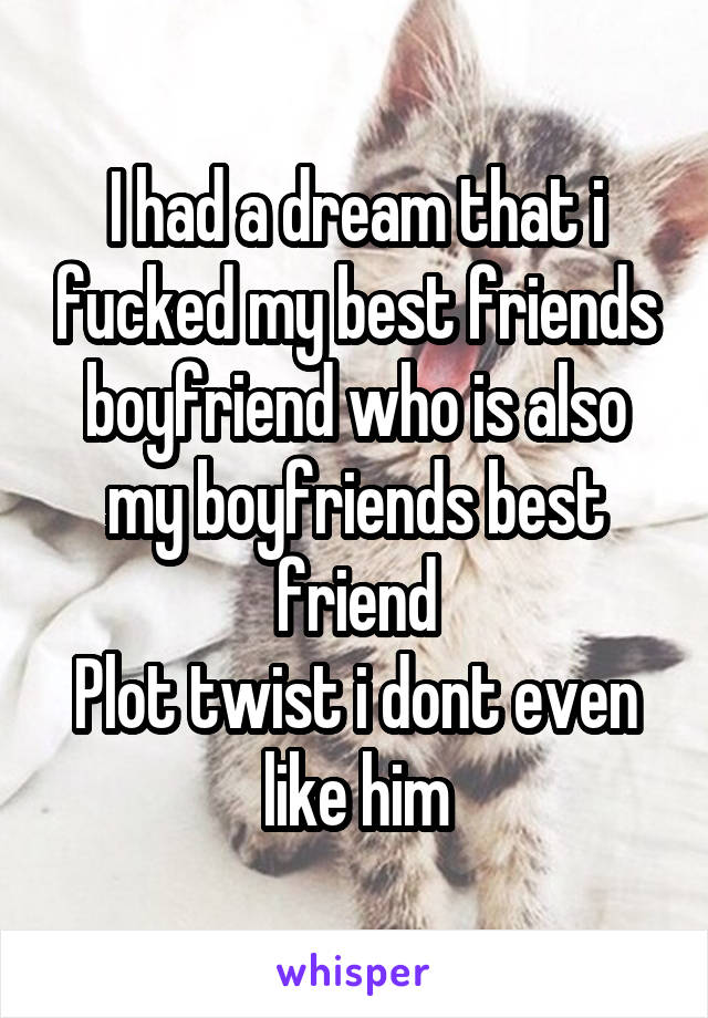 I had a dream that i fucked my best friends boyfriend who is also my boyfriends best friend
Plot twist i dont even like him